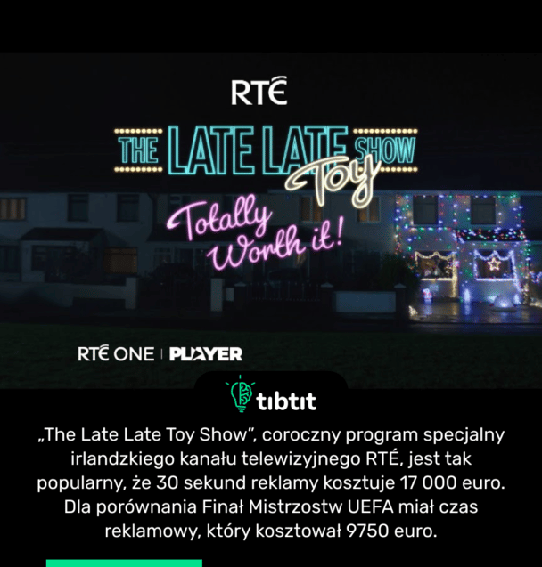„The Late Late Toy Show”, coroczny program specjalny irlandzkiego kanału telewizyjnego RTÉ, jest tak popularny, że 30 sekund reklamy kosztuje 17 000 euro. Dla porównania Finał Mistrzostw UEFA miał czas reklamowy, który kosztował 9750 euro.