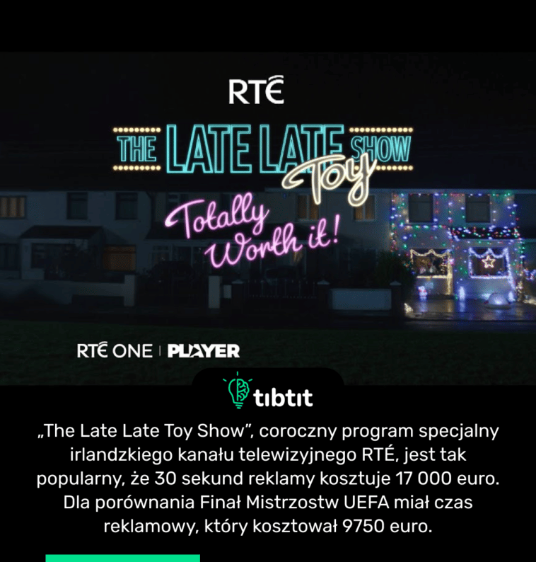 „The Late Late Toy Show”, coroczny program specjalny irlandzkiego kanału telewizyjnego RTÉ, jest tak popularny, że 30 sekund reklamy kosztuje 17 000 euro. Dla porównania Finał Mistrzostw UEFA miał czas reklamowy, który kosztował 9750 euro.