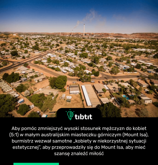 Aby pomóc zmniejszyć wysoki stosunek mężczyzn do kobiet (5:1) w małym australijskim miasteczku górniczym (Mount Isa), burmistrz wezwał samotne „kobiety w niekorzystnej sytuacji estetycznej”, aby przeprowadziły się do Mount Isa, aby mieć szansę znaleźć miłość