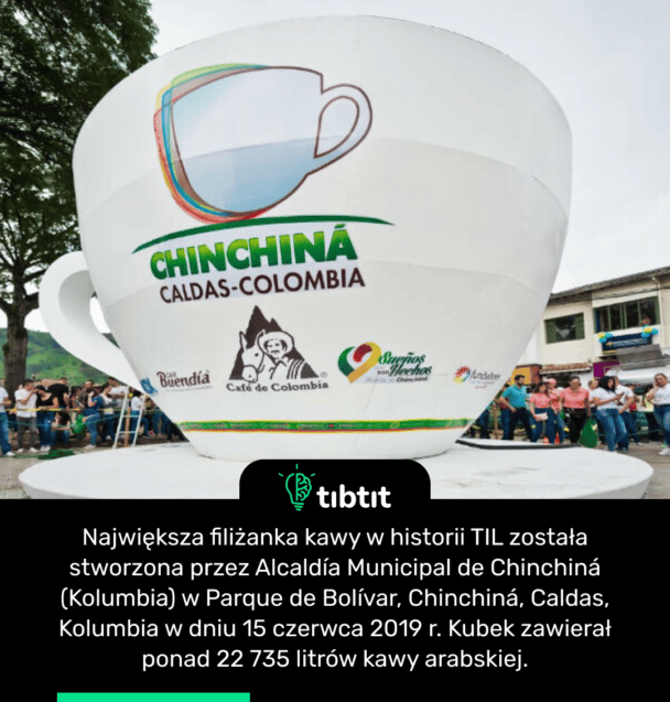 Największa filiżanka kawy w historii TIL została stworzona przez Alcaldía Municipal de Chinchiná (Kolumbia) w Parque de Bolívar, Chinchiná, Caldas, Kolumbia w dniu 15 czerwca 2019 r. Kubek zawierał ponad 22 735 litrów kawy arabskiej.