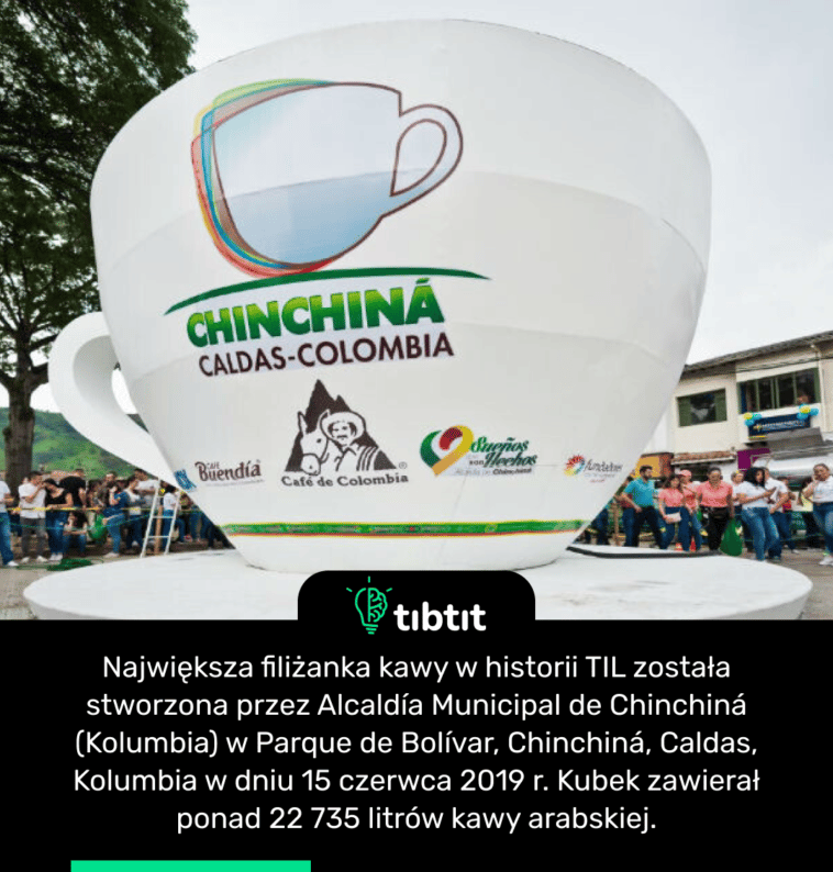 Największa filiżanka kawy w historii TIL została stworzona przez Alcaldía Municipal de Chinchiná (Kolumbia) w Parque de Bolívar, Chinchiná, Caldas, Kolumbia w dniu 15 czerwca 2019 r. Kubek zawierał ponad 22 735 litrów kawy arabskiej.