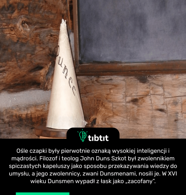 Ośle czapki były pierwotnie oznaką wysokiej inteligencji i mądrości. Filozof i teolog John Duns Szkot był zwolennikiem spiczastych kapeluszy jako sposobu przekazywania wiedzy do umysłu, a jego zwolennicy, zwani Dunsmenami, nosili je. W XVI wieku Dunsmen wypadł z łask jako „zacofany”.