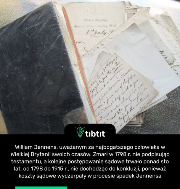 William Jennens, uważanym za najbogatszego człowieka w Wielkiej Brytanii swoich czasów. Zmarł w 1798 r. nie podpisując testamentu, a kolejne postępowanie sądowe trwało ponad sto lat, od 1798 do 1915 r., nie dochodząc do konkluzji, ponieważ koszty sądowe wyczerpały w procesie spadek Jennensa