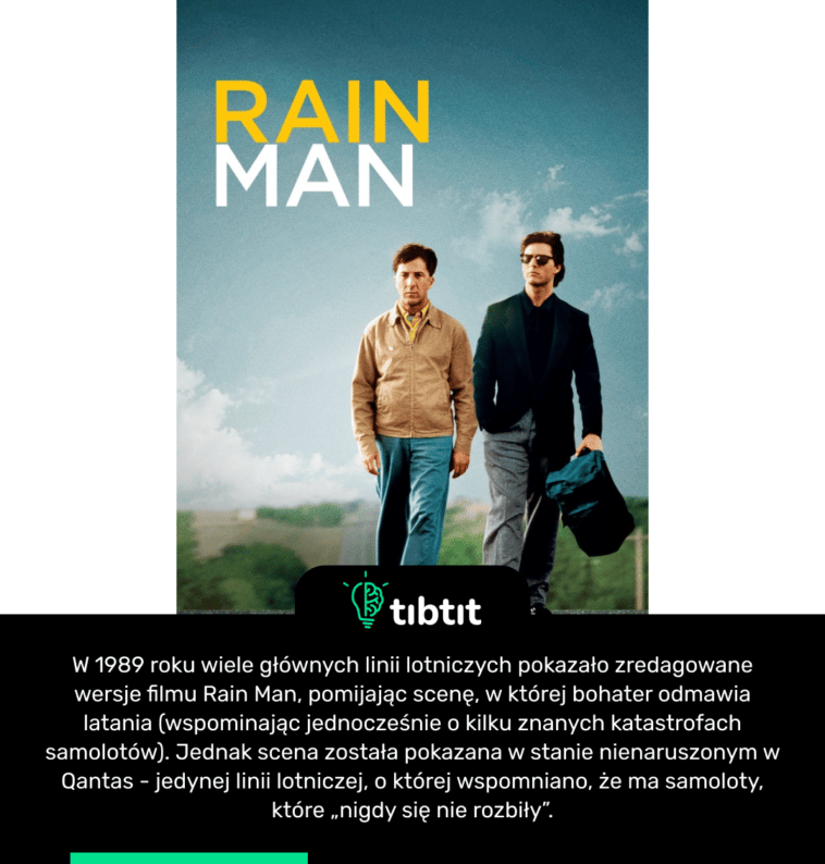 W 1989 roku wiele głównych linii lotniczych pokazało zredagowane wersje filmu Rain Man, pomijając scenę, w której bohater odmawia latania (wspominając jednocześnie o kilku znanych katastrofach samolotów). Jednak scena została pokazana w stanie nienaruszonym w Qantas - jedynej linii lotniczej, o której wspomniano, że ma samoloty, które „nigdy się nie rozbiły”.