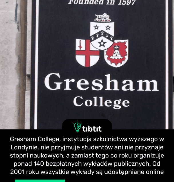 Gresham College, instytucja szkolnictwa wyższego w Londynie, nie przyjmuje studentów ani nie przyznaje stopni naukowych, a zamiast tego co roku organizuje ponad 140 bezpłatnych wykładów publicznych. Od 2001 roku wszystkie wykłady są udostępniane online.