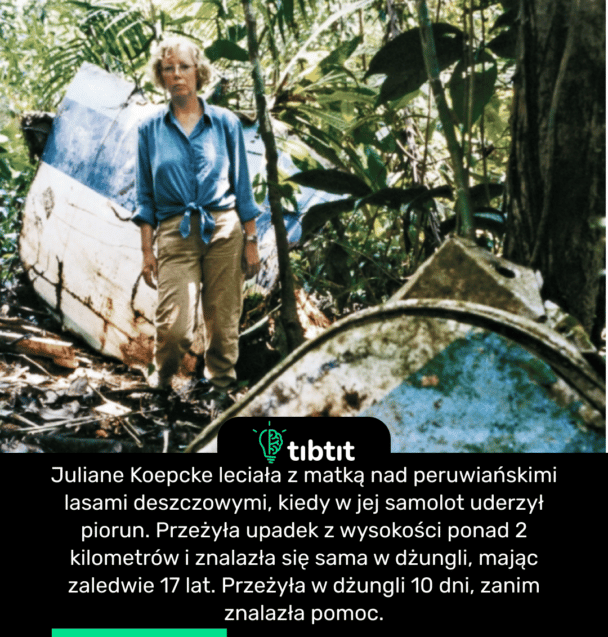 Juliane Koepcke leciała z matką nad peruwiańskimi lasami deszczowymi, kiedy w jej samolot uderzył piorun. Przeżyła upadek z wysokości ponad 2 kilometrów i znalazła się sama w dżungli, mając zaledwie 17 lat. Przeżyła w dżungli 10 dni, zanim znalazła pomoc.