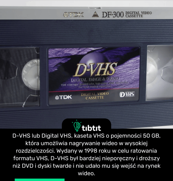 D-VHS lub Digital VHS, kaseta VHS o pojemności 50 GB, która umożliwia nagrywanie wideo w wysokiej rozdzielczości. Wydany w 1998 roku w celu ratowania formatu VHS, D-VHS był bardziej nieporęczny i droższy niż DVD i dyski twarde i nie udało mu się wejść na rynek wideo.