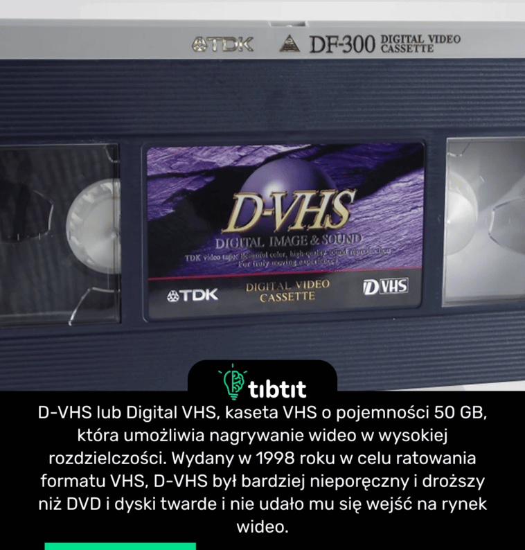 D-VHS lub Digital VHS, kaseta VHS o pojemności 50 GB, która umożliwia nagrywanie wideo w wysokiej rozdzielczości. Wydany w 1998 roku w celu ratowania formatu VHS, D-VHS był bardziej nieporęczny i droższy niż DVD i dyski twarde i nie udało mu się wejść na rynek wideo.