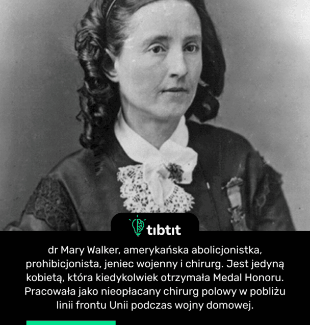 dr Mary Walker, amerykańska abolicjonistka, prohibicjonista, jeniec wojenny i chirurg. Jest jedyną kobietą, która kiedykolwiek otrzymała Medal Honoru. Pracowała jako nieopłacany chirurg polowy w pobliżu linii frontu Unii podczas wojny domowej.