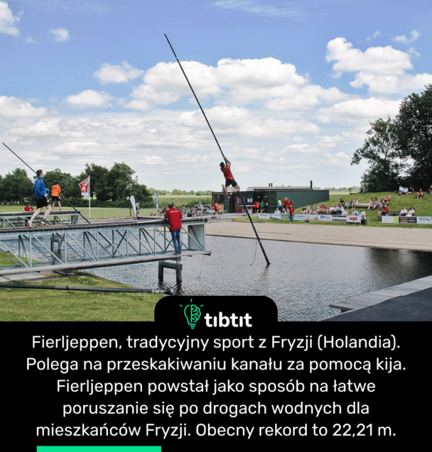 Fierljeppen, tradycyjny sport z Fryzji (Holandia). Polega na przeskakiwaniu kanału za pomocą kija. Fierljeppen powstał jako sposób na łatwe poruszanie się po drogach wodnych dla mieszkańców Fryzji. Obecny rekord to 22,21 m.