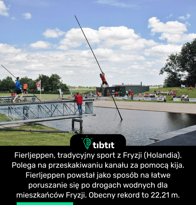 Fierljeppen, tradycyjny sport z Fryzji (Holandia). Polega na przeskakiwaniu kanału za pomocą kija. Fierljeppen powstał jako sposób na łatwe poruszanie się po drogach wodnych dla mieszkańców Fryzji. Obecny rekord to 22,21 m.
