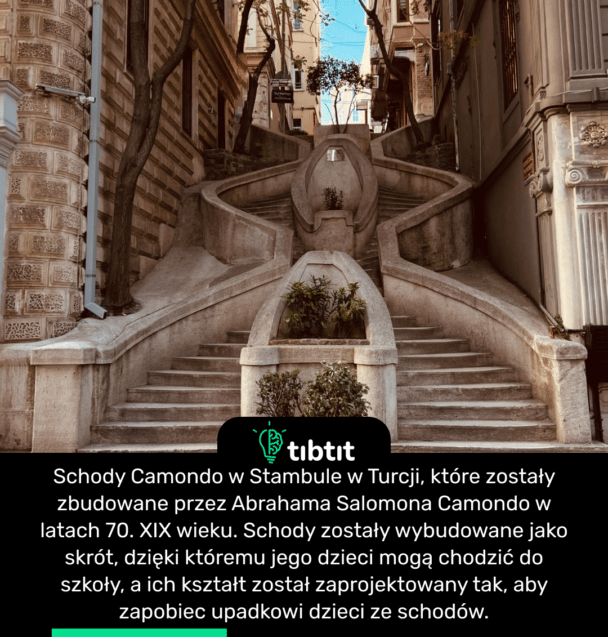 Schody Camondo w Stambule w Turcji, które zostały zbudowane przez Abrahama Salomona Camondo w latach 70. XIX wieku. Schody zostały wybudowane jako skrót, dzięki któremu jego dzieci mogą chodzić do szkoły, a ich kształt został zaprojektowany tak, aby zapobiec upadkowi dzieci ze schodów.