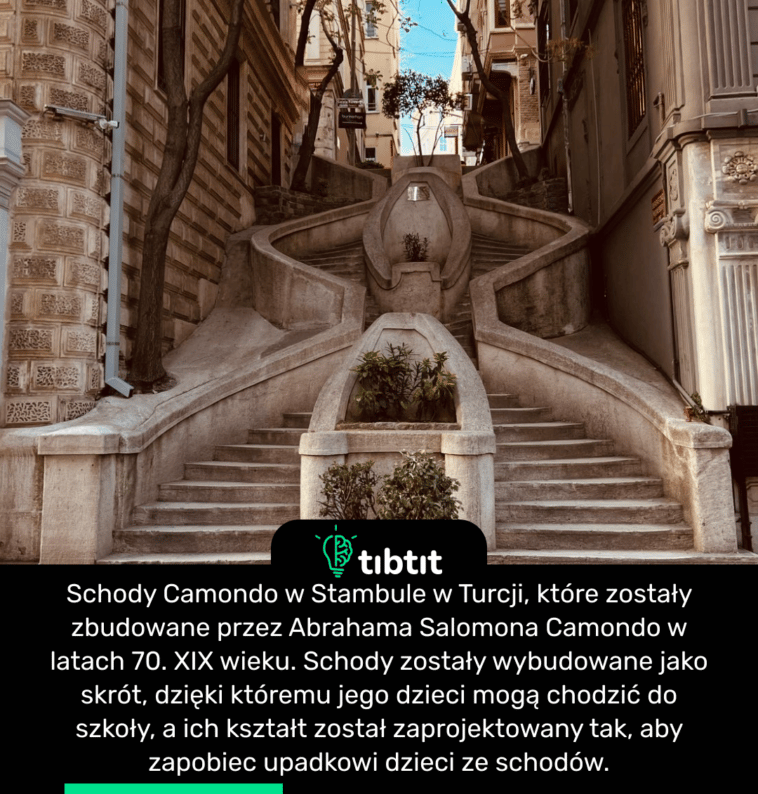 Schody Camondo w Stambule w Turcji, które zostały zbudowane przez Abrahama Salomona Camondo w latach 70. XIX wieku. Schody zostały wybudowane jako skrót, dzięki któremu jego dzieci mogą chodzić do szkoły, a ich kształt został zaprojektowany tak, aby zapobiec upadkowi dzieci ze schodów.