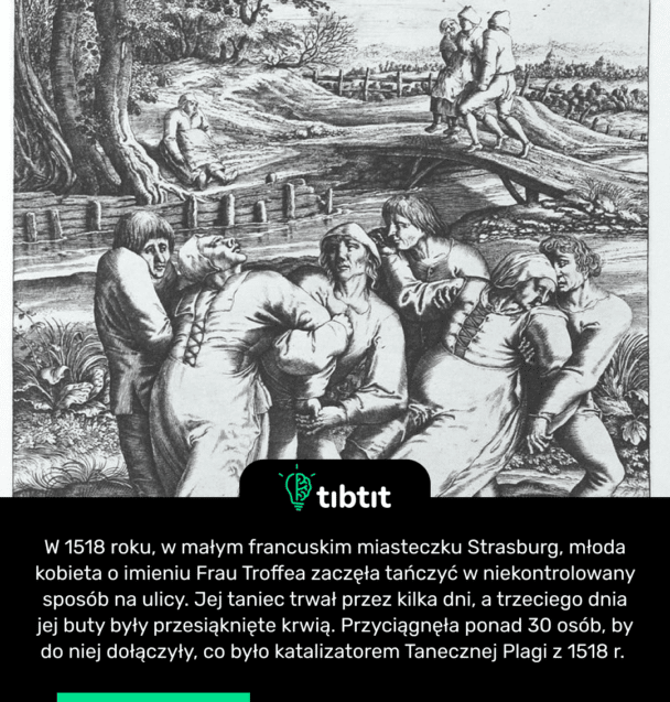 W 1518 roku, w małym francuskim miasteczku Strasburg, młoda kobieta o imieniu Frau Troffea zaczęła tańczyć w niekontrolowany sposób na ulicy. Jej taniec trwał przez kilka dni, a trzeciego dnia jej buty były przesiąknięte krwią. Przyciągnęła ponad 30 osób, by do niej dołączyły, co było katalizatorem Tanecznej Plagi z 1518 r.