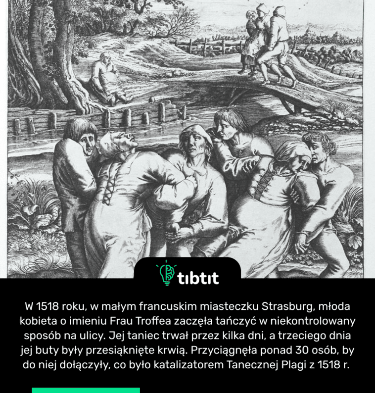 W 1518 roku, w małym francuskim miasteczku Strasburg, młoda kobieta o imieniu Frau Troffea zaczęła tańczyć w niekontrolowany sposób na ulicy. Jej taniec trwał przez kilka dni, a trzeciego dnia jej buty były przesiąknięte krwią. Przyciągnęła ponad 30 osób, by do niej dołączyły, co było katalizatorem Tanecznej Plagi z 1518 r.