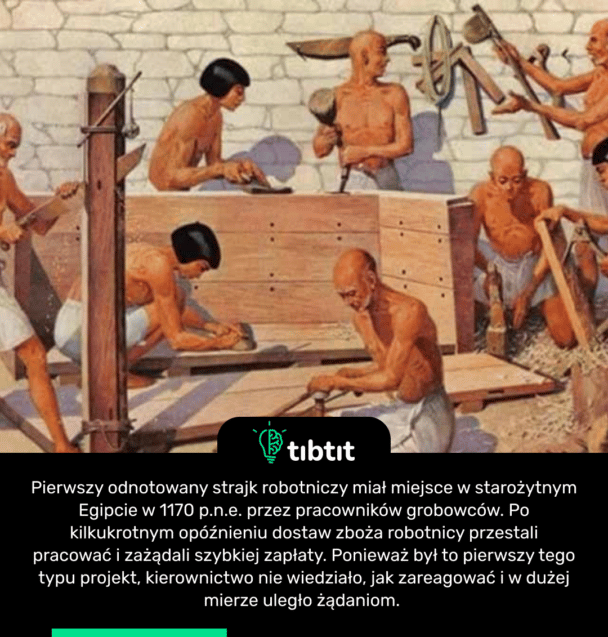 Pierwszy odnotowany strajk robotniczy miał miejsce w starożytnym Egipcie w 1170 p.n.e. przez pracowników grobowców. Po kilkukrotnym opóźnieniu dostaw zboża robotnicy przestali pracować i zażądali szybkiej zapłaty. Ponieważ był to pierwszy tego typu projekt, kierownictwo nie wiedziało, jak zareagować i w dużej mierze uległo żądaniom.