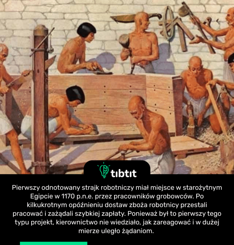 Pierwszy odnotowany strajk robotniczy miał miejsce w starożytnym Egipcie w 1170 p.n.e. przez pracowników grobowców. Po kilkukrotnym opóźnieniu dostaw zboża robotnicy przestali pracować i zażądali szybkiej zapłaty. Ponieważ był to pierwszy tego typu projekt, kierownictwo nie wiedziało, jak zareagować i w dużej mierze uległo żądaniom.