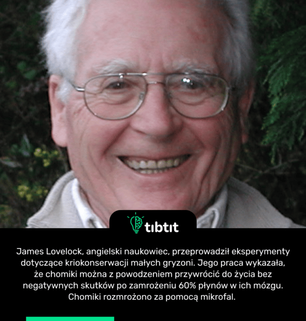 James Lovelock, angielski naukowiec, przeprowadził eksperymenty dotyczące kriokonserwacji małych gryzoni. Jego praca wykazała, że ​​chomiki można z powodzeniem przywrócić do życia bez negatywnych skutków po zamrożeniu 60% płynów w ich mózgu. Chomiki rozmrożono za pomocą mikrofal.