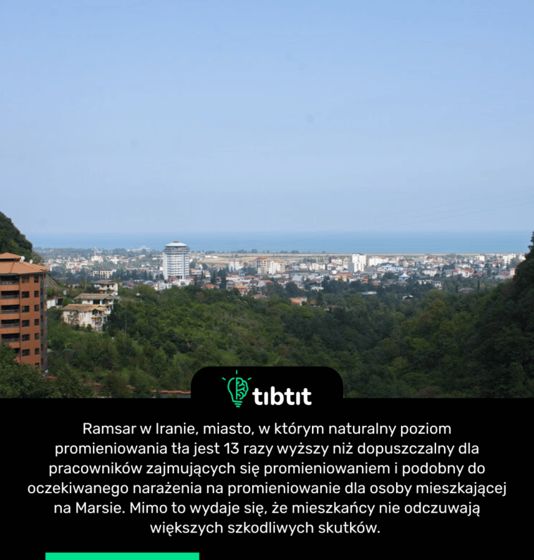 Ramsar w Iranie, miasto, w którym naturalny poziom promieniowania tła jest 13 razy wyższy niż dopuszczalny dla pracowników zajmujących się promieniowaniem i podobny do oczekiwanego narażenia na promieniowanie dla osoby mieszkającej na Marsie. Mimo to wydaje się, że mieszkańcy nie odczuwają większych szkodliwych skutków.