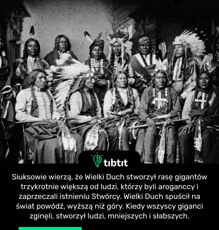 Siuksowie wierzą, że Wielki Duch stworzył rasę gigantów trzykrotnie większą od ludzi, którzy byli aroganccy i zaprzeczali istnieniu Stwórcy. Wielki Duch spuścił na świat powódź, wyższą niż góry. Kiedy wszyscy giganci zginęli, stworzył ludzi, mniejszych i słabszych.