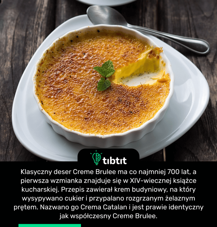 Klasyczny deser Creme Brulee ma co najmniej 700 lat, a pierwsza wzmianka znajduje się w XIV-wiecznej książce kucharskiej. Przepis zawierał krem ​​​​budyniowy, na który wysypywano cukier i przypalano rozgrzanym żelaznym prętem. Nazwano go Crema Catalan i jest prawie identyczny jak współczesny Creme Brulee.