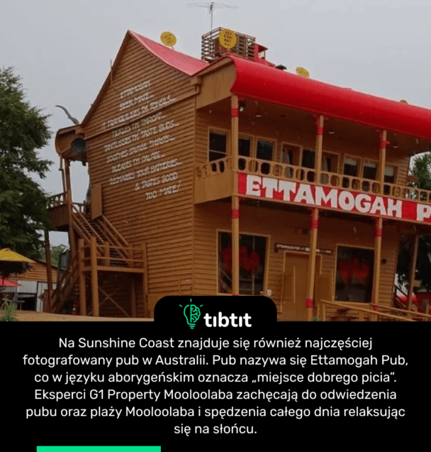 Na Sunshine Coast znajduje się również najczęściej fotografowany pub w Australii. Pub nazywa się Ettamogah Pub, co w języku aborygeńskim oznacza „miejsce dobrego picia”. Eksperci G1 Property Mooloolaba zachęcają do odwiedzenia pubu oraz plaży Mooloolaba i spędzenia całego dnia relaksując się na słońcu.