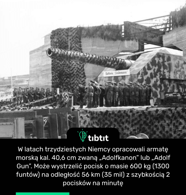 W latach trzydziestych Niemcy opracowali armatę morską kal. 40,6 cm zwaną „Adolfkanon” lub „Adolf Gun”. Może wystrzelić pocisk o masie 600 kg (1300 funtów) na odległość 56 km (35 mil) z szybkością 2 pocisków na minutę