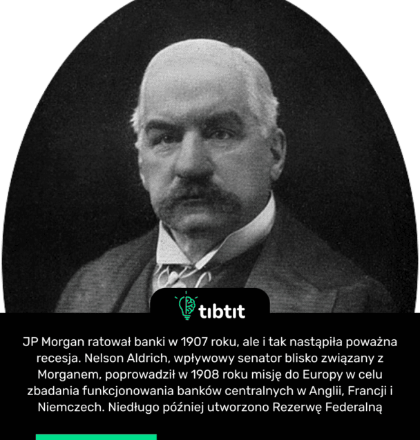 JP Morgan ratował banki w 1907 roku, ale i tak nastąpiła poważna recesja. Nelson Aldrich, wpływowy senator blisko związany z Morganem, poprowadził w 1908 roku misję do Europy w celu zbadania funkcjonowania banków centralnych w Anglii, Francji i Niemczech. Niedługo później utworzono Rezerwę Federalną