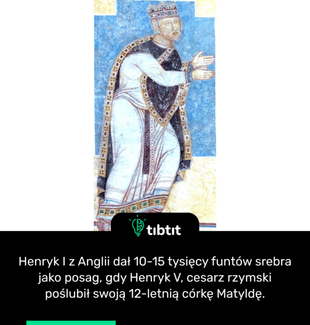 Henryk I z Anglii dał 10-15 tysięcy funtów srebra jako posag, gdy Henryk V, cesarz rzymski poślubił swoją 12-letnią córkę Matyldę.