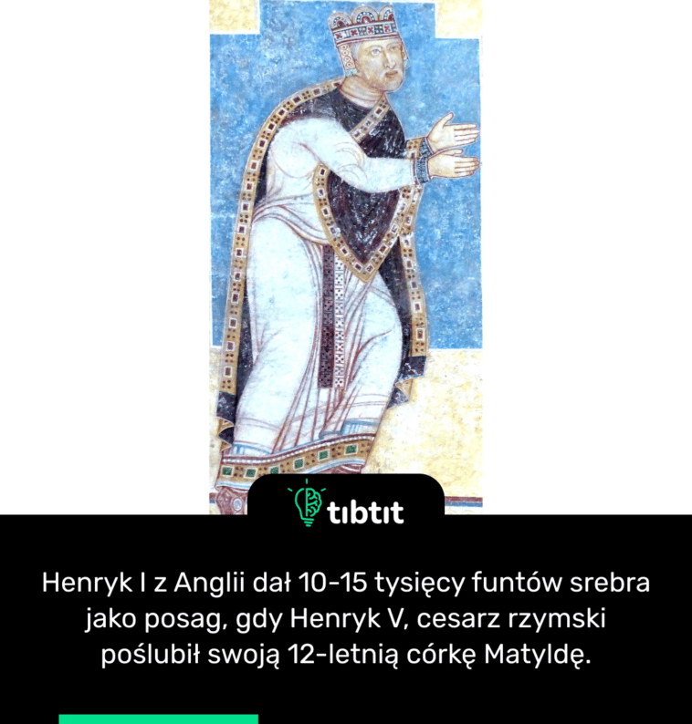 Henryk I z Anglii dał 10-15 tysięcy funtów srebra jako posag, gdy Henryk V, cesarz rzymski poślubił swoją 12-letnią córkę Matyldę.