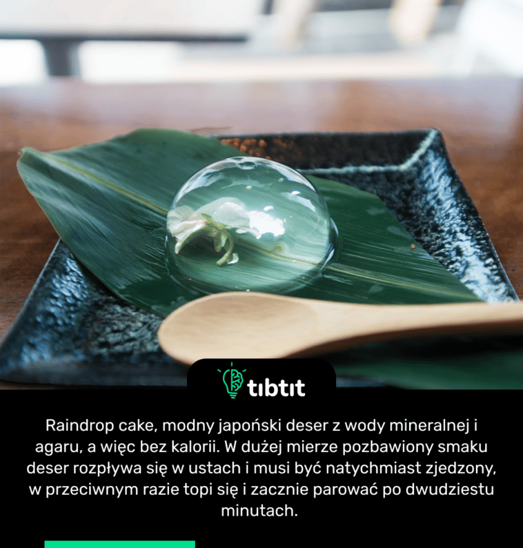 Raindrop cake, modny japoński deser z wody mineralnej i agaru, a więc bez kalorii. W dużej mierze pozbawiony smaku deser rozpływa się w ustach i musi być natychmiast zjedzony, w przeciwnym razie topi się i zacznie parować po dwudziestu minutach.