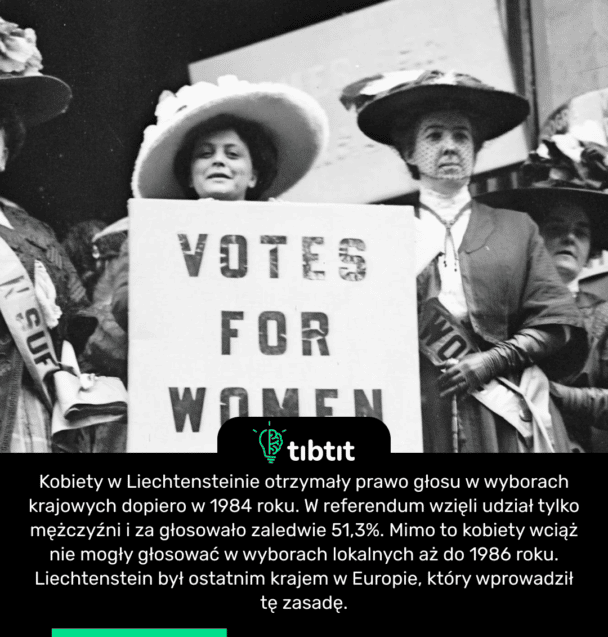 Kobiety w Liechtensteinie otrzymały prawo głosu w wyborach krajowych dopiero w 1984 roku. W referendum wzięli udział tylko mężczyźni i za głosowało zaledwie 51,3%. Mimo to kobiety wciąż nie mogły głosować w wyborach lokalnych aż do 1986 roku. Liechtenstein był ostatnim krajem w Europie, który wprowadził tę zasadę.