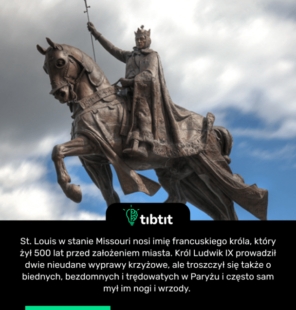 St. Louis w stanie Missouri nosi imię francuskiego króla, który żył 500 lat przed założeniem miasta. Król Ludwik IX prowadził dwie nieudane wyprawy krzyżowe, ale troszczył się także o biednych, bezdomnych i trędowatych w Paryżu i często sam mył im nogi i wrzody.