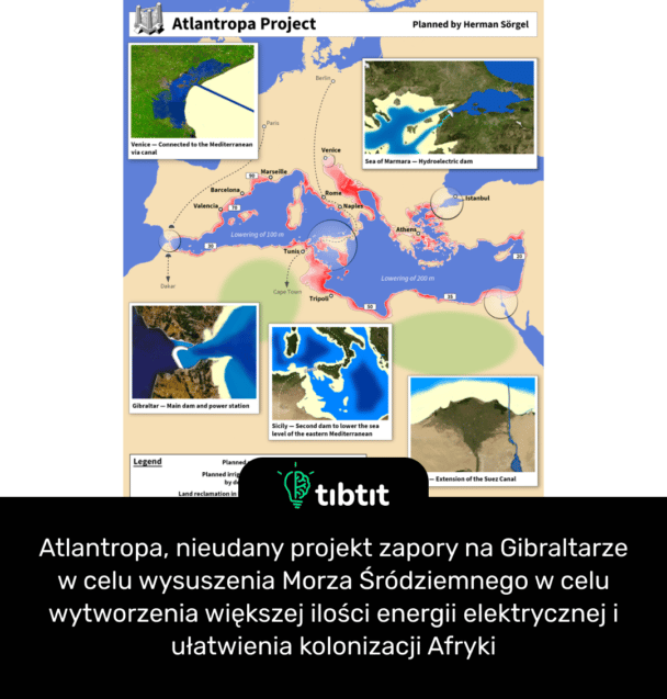 Atlantropa, nieudany projekt zapory na Gibraltarze w celu wysuszenia Morza Śródziemnego w celu wytworzenia większej ilości energii elektrycznej i ułatwienia kolonizacji Afryki