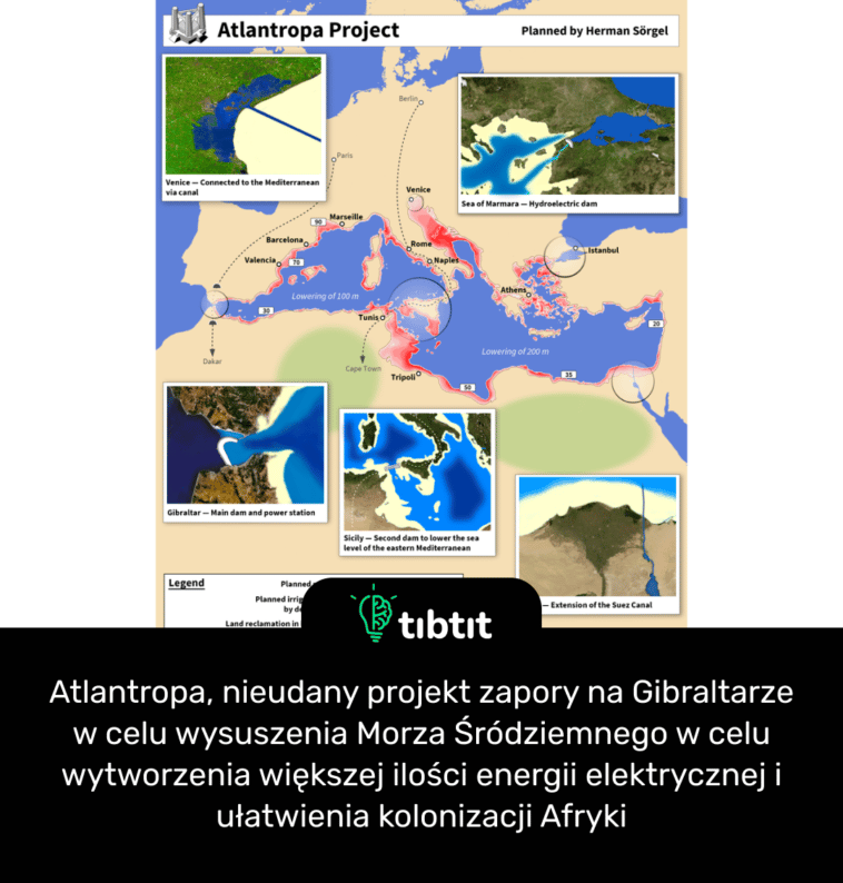 Atlantropa, nieudany projekt zapory na Gibraltarze w celu wysuszenia Morza Śródziemnego w celu wytworzenia większej ilości energii elektrycznej i ułatwienia kolonizacji Afryki