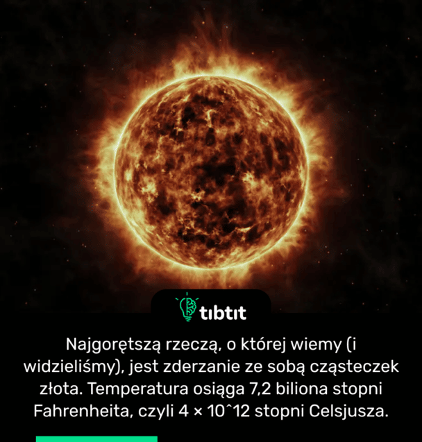 Najgorętszą rzeczą, o której wiemy (i widzieliśmy), jest zderzanie ze sobą cząsteczek złota. Temperatura osiąga 7,2 biliona stopni Fahrenheita, czyli 4 × 10^12 stopni Celsjusza.