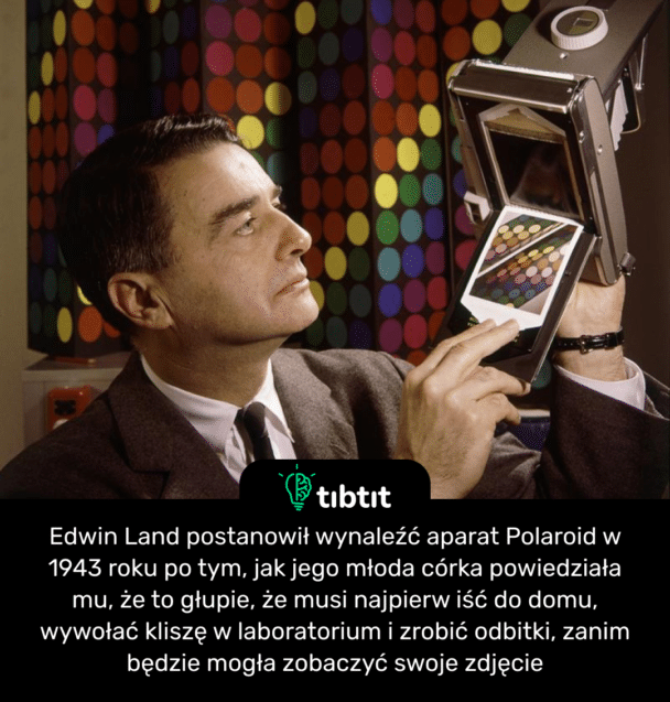 Edwin Land postanowił wynaleźć aparat Polaroid w 1943 roku po tym, jak jego młoda córka powiedziała mu, że to głupie, że musi najpierw iść do domu, wywołać kliszę w laboratorium i zrobić odbitki, zanim będzie mogła zobaczyć swoje zdjęcie