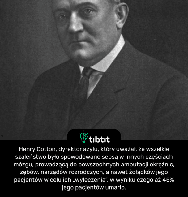 Henry Cotton, dyrektor azylu, który uważał, że wszelkie szaleństwo było spowodowane sepsą w innych częściach mózgu, prowadzącą do powszechnych amputacji okrężnic, zębów, narządów rozrodczych, a nawet żołądków jego pacjentów w celu ich „wyleczenia”, w wyniku czego aż 45% jego pacjentów umarło.