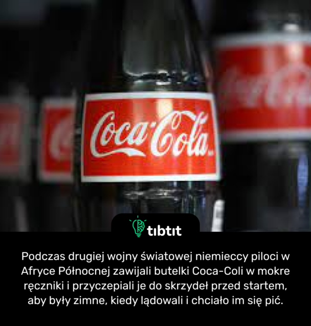 Podczas drugiej wojny światowej niemieccy piloci w Afryce Północnej zawijali butelki Coca-Coli w mokre ręczniki i przyczepiali je do skrzydeł przed startem, aby były zimne, kiedy lądowali i chciało im się pić.