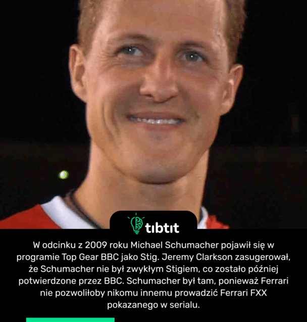 W odcinku z 2009 roku Michael Schumacher pojawił się w programie Top Gear BBC jako Stig. Jeremy Clarkson zasugerował, że Schumacher nie był zwykłym Stigiem, co zostało później potwierdzone przez BBC. Schumacher był tam, ponieważ Ferrari nie pozwoliłoby nikomu innemu prowadzić Ferrari FXX pokazanego w serialu.