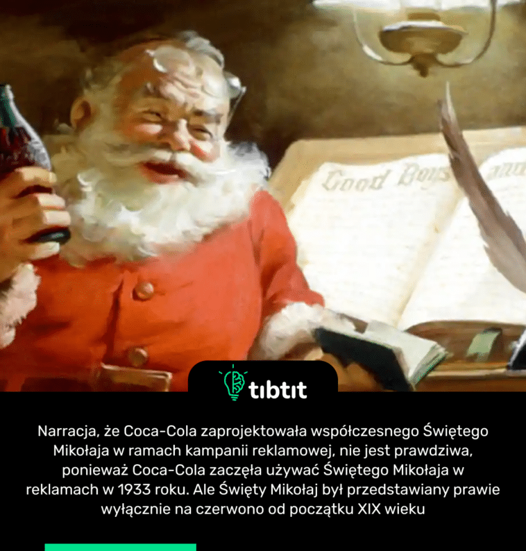 Narracja, że ​​Coca-Cola zaprojektowała współczesnego Świętego Mikołaja w ramach kampanii reklamowej, nie jest prawdziwa, ponieważ Coca-Cola zaczęła używać Świętego Mikołaja w reklamach w 1933 roku. Ale Święty Mikołaj był przedstawiany prawie wyłącznie na czerwono od początku XIX wieku