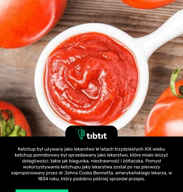 Ketchup był używany jako lekarstwo W latach trzydziestych XIX wieku ketchup pomidorowy był sprzedawany jako lekarstwo, które miało leczyć dolegliwości, takie jak biegunka, niestrawność i żółtaczka. Pomysł wykorzystywania ketchupu jako lekarstwa został po raz pierwszy zaproponowany przez dr Johna Cooka Bennetta, amerykańskiego lekarza, w 1834 roku, który podobno później sprzedał przepis.