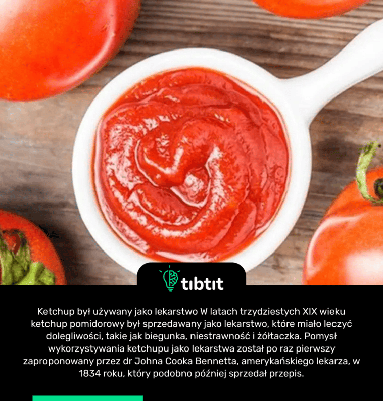 Ketchup był używany jako lekarstwo W latach trzydziestych XIX wieku ketchup pomidorowy był sprzedawany jako lekarstwo, które miało leczyć dolegliwości, takie jak biegunka, niestrawność i żółtaczka. Pomysł wykorzystywania ketchupu jako lekarstwa został po raz pierwszy zaproponowany przez dr Johna Cooka Bennetta, amerykańskiego lekarza, w 1834 roku, który podobno później sprzedał przepis.