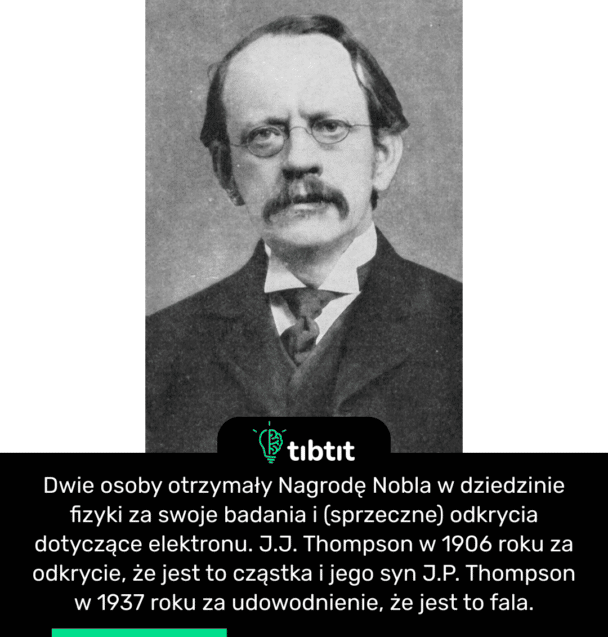 Dwie osoby otrzymały Nagrodę Nobla w dziedzinie fizyki za swoje badania i (sprzeczne) odkrycia dotyczące elektronu. J.J. Thompson w 1906 roku za odkrycie, że jest to cząstka i jego syn J.P. Thompson w 1937 roku za udowodnienie, że jest to fala.