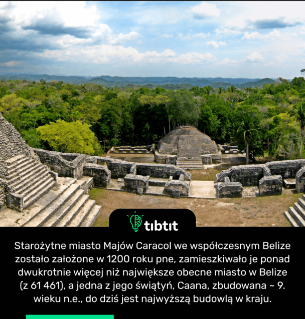 Starożytne miasto Majów Caracol we współczesnym Belize zostało założone w 1200 roku pne, zamieszkiwało je ponad dwukrotnie więcej niż największe obecne miasto w Belize (z 61 461), a jedna z jego świątyń, Caana, zbudowana ~ 9. wieku n.e., do dziś jest najwyższą budowlą w kraju.