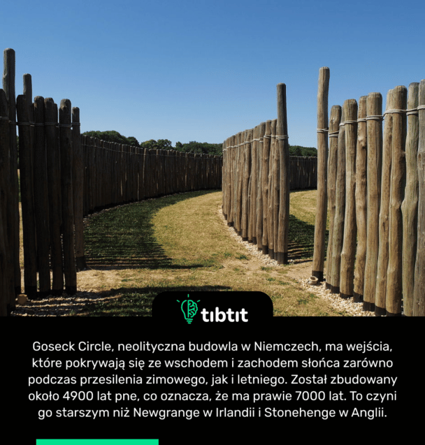 Goseck Circle, neolityczna budowla w Niemczech, ma wejścia, które pokrywają się ze wschodem i zachodem słońca zarówno podczas przesilenia zimowego, jak i letniego. Został zbudowany około 4900 lat pne, co oznacza, że ma prawie 7000 lat. To czyni go starszym niż Newgrange w Irlandii i Stonehenge w Anglii.