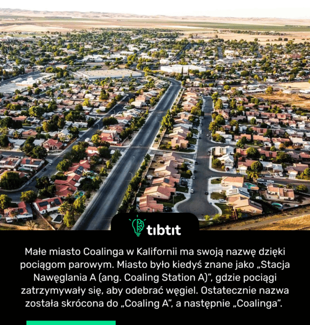 Małe miasto Coalinga w Kalifornii ma swoją nazwę dzięki pociągom parowym. Miasto było kiedyś znane jako „Stacja Nawęglania A (ang. Coaling Station A)”, gdzie pociągi zatrzymywały się, aby odebrać węgiel. Ostatecznie nazwa została skrócona do „Coaling A”, a następnie „Coalinga”.