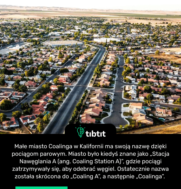 Małe miasto Coalinga w Kalifornii ma swoją nazwę dzięki pociągom parowym. Miasto było kiedyś znane jako „Stacja Nawęglania A (ang. Coaling Station A)”, gdzie pociągi zatrzymywały się, aby odebrać węgiel. Ostatecznie nazwa została skrócona do „Coaling A”, a następnie „Coalinga”.