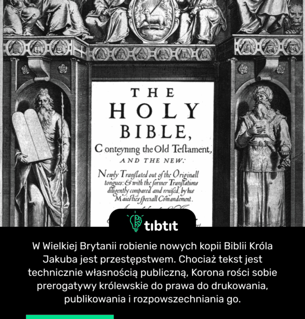 W Wielkiej Brytanii robienie nowych kopii Biblii Króla Jakuba jest przestępstwem. Chociaż tekst jest technicznie własnością publiczną, Korona rości sobie prerogatywy królewskie do prawa do drukowania, publikowania i rozpowszechniania go.