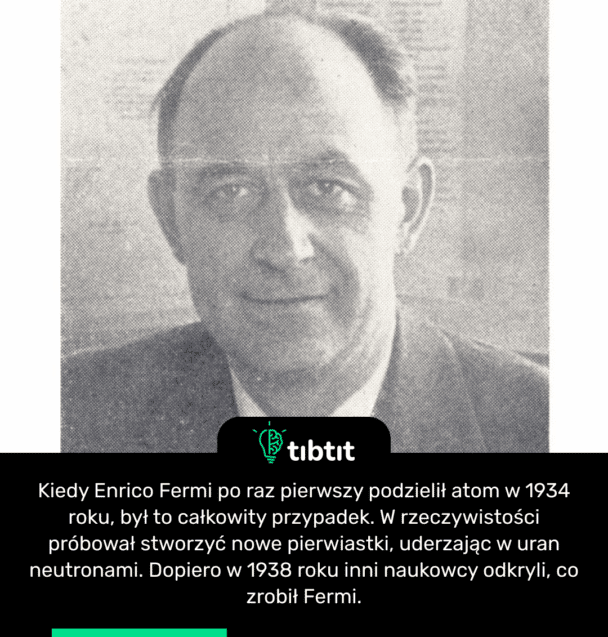 Kiedy Enrico Fermi po raz pierwszy podzielił atom w 1934 roku, był to całkowity przypadek. W rzeczywistości próbował stworzyć nowe pierwiastki, uderzając w uran neutronami. Dopiero w 1938 roku inni naukowcy odkryli, co zrobił Fermi.